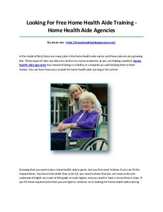 Looking For Free Home Health Aide Training -
Home Health Aide Agencies
_____________________________________________________________________________________
By Jason Jao - http://homehealthaideagencies.net/
In the medical field, there are many jobs in the home health aide sector and these jobs are also growing
fast. These types of roles are also very similar to a nurse assistance as you are helping a patient, home
health aide agencies but instead of being in a facility or a hospital you will helping them in their
homes. You can learn how you can look for home health aide training in this article.
Knowing that you want to be a home health aide is great, but you first need to know if you can fit the
requirements. You have to be older than or be 18, you need to show that you can read, write and
understand English at a level of 6th grade or even higher, and you need to have a record that is clean. If
you fit these requirements then you are right to continue on in looking for home health aide training.
 