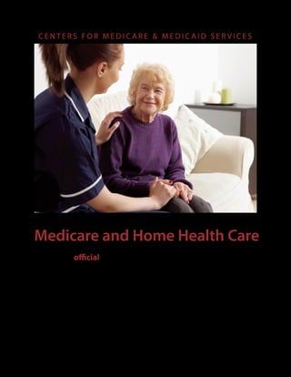 CENTERS FOR MEDICARE & MEDICAID SERVICES




Medicare and Home Health Care
This is the official U.S. government booklet
about Medicare home health care benefits
for people with Original Medicare. This
booklet has important information about
the following:
■   Who is eligible
■   What services are covered
■   How to find and compare home health agencies
■   Your Medicare rights
 