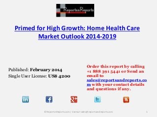 Primed for High Growth: Home Health Care 
Market Outlook 2014-2019 
Published: February 2014 
Single User License: US$ 4200 
Order this report by calling 
+1 888 391 5441 or Send an 
email to 
sales@reportsandreports.co 
m with your contact details 
and questions if any. 
© ReportsnReports.com / Contact sales@reportsandreports.com 1 
 