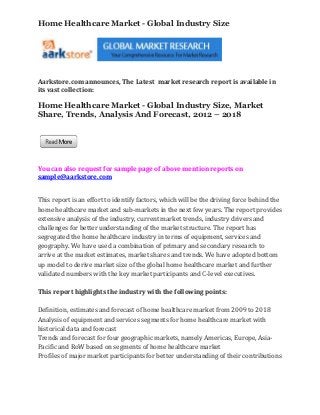 Home Healthcare Market - Global Industry Size




Aarkstore.com announces, The Latest market research report is available in
its vast collection:

Home Healthcare Market - Global Industry Size, Market
Share, Trends, Analysis And Forecast, 2012 – 2018




You can also request for sample page of above mention reports on
sample@aarkstore.com


This report is an effort to identify factors, which will be the driving force behind the
home healthcare market and sub-markets in the next few years. The report provides
extensive analysis of the industry, current market trends, industry drivers and
challenges for better understanding of the market structure. The report has
segregated the home healthcare industry in terms of equipment, services and
geography. We have used a combination of primary and secondary research to
arrive at the market estimates, market shares and trends. We have adopted bottom
up model to derive market size of the global home healthcare market and further
validated numbers with the key market participants and C-level executives.

This report highlights the industry with the following points:

Definition, estimates and forecast of home healthcare market from 2009 to 2018
Analysis of equipment and services segments for home healthcare market with
historical data and forecast
Trends and forecast for four geographic markets, namely Americas, Europe, Asia-
Pacific and RoW based on segments of home healthcare market
Profiles of major market participants for better understanding of their contributions
 