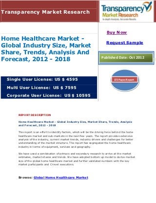 Transparency Market Research


                                                                            Buy Now
Home Healthcare Market -
                                                                            Request Sample
Global Industry Size, Market
Share, Trends, Analysis And
                                                                        Published Date: Oct 2012
Forecast, 2012 - 2018


 Single User License: US $ 4595                                                   172 Pages Report

 Multi User License: US $ 7595

 Corporate User License: US $ 10595



     REPORT DESCRIPTION

     Home Healthcare Market - Global Industry Size, Market Share, Trends, Analysis
     and Forecast, 2012 - 2018

     This report is an effort to identify factors, which will be the driving force behind the home
     healthcare market and sub-markets in the next few years. The report provides extensive
     analysis of the industry, current market trends, industry drivers and challenges for better
     understanding of the market structure. The report has segregated the home healthcare
     industry in terms of equipment, services and geography.

     We have used a combination of primary and secondary research to arrive at the market
     estimates, market shares and trends. We have adopted bottom up model to derive market
     size of the global home healthcare market and further validated numbers with the key
     market participants and C-level executives.




     Browse: Global Home Healthcare Market
 