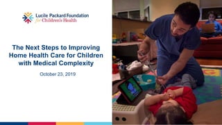 The Next Steps to Improving
Home Health Care for Children
with Medical Complexity
October 23, 2019
 