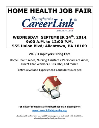 HOME HEALTH JOB FAIR 
WEDNESDAY, SEPTEMBER 24th, 2014 
9:00 A.M. to 12:00 P.M. 
555 Union Blvd; Allentown, PA 18109 
20-30 Employers Hiring For: 
Home Health Aides, Nursing Assistants, Personal Care Aides, Direct Care Workers, LPNs, RNs, and more! 
Entry-Level and Experienced Candidates Needed 
For a list of companies attending the job fair please go to: 
www.careerlinklehighvalley.org 
Auxiliary aids and services are available upon request to individuals with disabilities. 
Equal Opportunity Employer/Program 