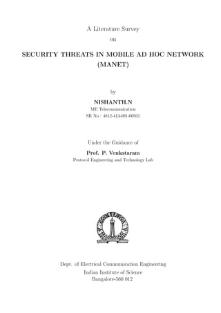 A Literature Survey
                              on

SECURITY THREATS IN MOBILE AD HOC NETWORK
                        (MANET)



                               by
                       NISHANTH.N
                     ME Telecommunication
                   SR No.: 4812-413-091-06931




                    Under the Guidance of
                   Prof. P. Venkataram
             Protocol Engineering and Technology Lab




        Dept. of Electrical Communication Engineering
                  Indian Institute of Science
                     Bangalore-560 012
 