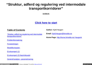 “Struktur, adferd og regulering ved intermodale
transportkorridorer”
14.06.01

Click here to start
Table of Contents

Author: Kjetil Haugen

“Struktur, adferd og regulering ved intermodale
transportkorridorer”

Email: Kjetil.Haugen@himolde.no
Home Page: http://home.himolde.no/~haugenk

Problemformulering:
Forutsetninger:
Modellkonsepter:
Et eksempel: (1)
Et eksempel: (2) Nash-likevekt
Generell analyse - parametrisering
open in browser PRO version

Are you a developer? Try out the HTML to PDF API

pdfcrowd.com

 