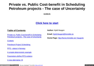 Private vs. Public Cost-benefit in Scheduling
Petroleum projects - The case of Uncertainty
14.06.01

Click here to start
Table of Contents

Author: Kjetil Haugen

Private vs. Public Cost-benefit in Scheduling
Petroleum projects - The case of Uncertainty

Email: Kjetil.Haugen@himolde.no
Home Page: http://home.himolde.no/~haugenk

Content:
Petroleum Project Scheduling:
PPS - status in Norway:
A simple deterministic example
Parameters define PPS-solution
A new alternative: M
open in browser PRO version

Are you a developer? Try out the HTML to PDF API

pdfcrowd.com

 