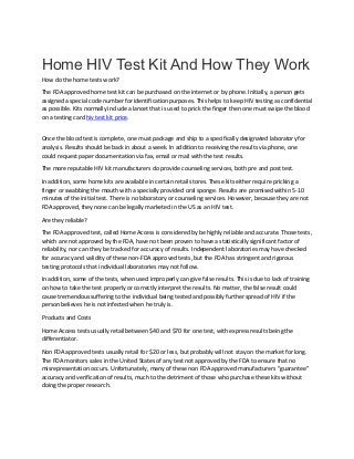 Home HIV Test Kit And How They Work
How do the home tests work?
The FDA approved home test kit can be purchased on the internet or by phone. Initially, a person gets
assigned a special code number for identification purposes. This helps to keep HIV testing as confidential
as possible. Kits normally include a lancet that is used to prick the finger then one must swipe the blood
on a testing card hiv test kit price.
Once the blood test is complete, one must package and ship to a specifically designated laboratory for
analysis. Results should be back in about a week. In addition to receiving the results via phone, one
could request paper documentation via fax, email or mail with the test results.
The more reputable HIV kit manufacturers do provide counseling services, both pre and post test.
In addition, some home kits are available in certain retail stores. These kits either require pricking a
finger or swabbing the mouth with a specially provided oral sponge. Results are promised within 5-10
minutes of the initial test. There is no laboratory or counseling services. However, because they are not
FDA approved, they none can be legally marketed in the US as an HIV test.
Are they reliable?
The FDA approved test, called Home Access is considered by be highly reliable and accurate. Those tests,
which are not approved by the FDA, have not been proven to have a statistically significant factor of
reliability, nor can they be tracked for accuracy of results. Independent laboratories may have checked
for accuracy and validity of these non-FDA approved tests, but the FDA has stringent and rigorous
testing protocols that individual laboratories may not follow.
In addition, some of the tests, when used improperly can give false results. This is due to lack of training
on how to take the test properly or correctly interpret the results. No matter, the false result could
cause tremendous suffering to the individual being tested and possibly further spread of HIV if the
person believes he is not infected when he truly is.
Products and Costs
Home Access tests usually retail between $40 and $70 for one test, with express results being the
differentiator.
Non FDA approved tests usually retail for $20 or less, but probably will not stay on the market for long.
The FDA monitors sales in the United States of any test not approved by the FDA to ensure that no
misrepresentation occurs. Unfortunately, many of these non FDA approved manufacturers "guarantee"
accuracy and verification of results, much to the detriment of those who purchase these kits without
doing the proper research.
 
