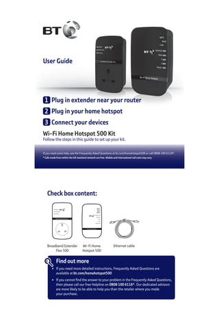 User Guide
Wi-Fi Home Hotspot 500 Kit
Follow the steps in this guide to set up your kit.
If you need some help, see the Frequently Asked Questions at bt.com/homehotspot500 or call 0808 100 6116*.
* Calls made from within the UK mainland network are free. Mobile and International call costs may vary.
1	 Plug in extender near your router
2	 Plug in your home hotspot
3	 Connect your devices
Check box content:
Broadband Extender Flex
Data
Ethernet
Power
Wi-Fi Home Hotspot
Wireless
Data
1
2
Power
WPS
Reset
Link
Wi-Fi Home
Hotspot 500
Ethernet cable
Find out more
•	 If you need more detailed instructions, Frequently Asked Questions are
	 available at bt.com/homehotspot500
•	 If you cannot find the answer to your problem in the Frequently Asked Questions,
	 then please call our free Helpline on 0808 100 6116*. Our dedicated advisors
	 are more likely to be able to help you than the retailer where you made
	 your purchase.
Broadband Extender
Flex 500
 