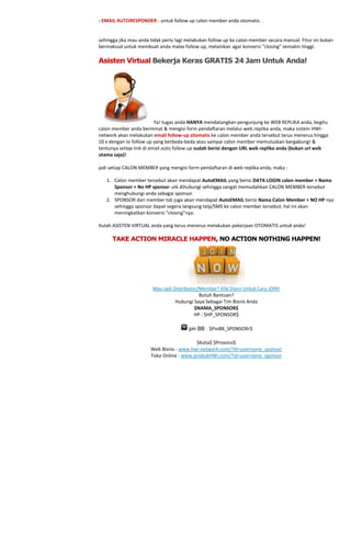 - EMAIL AUTORESPONDER - untuk follow up calon member anda otomatis. .


sehingga jika mau anda tidak perlu lagi melakukan follow up ke calon member secara manual. Fitur ini bukan
bermaksud untuk membuat anda malas follow up, melainkan agar konversi "closing" semakin tinggi.

Asisten Virtual Bekerja Keras GRATIS 24 Jam Untuk Anda!




                          Ya! tugas anda HANYA mendatangkan pengunjung ke WEB REPLIKA anda, begitu
calon member anda berminat & mengisi form pendaftaran melalui web replika anda, maka sistem HWI-
network akan melakukan email follow-up otomatis ke calon member anda tersebut terus menerus hingga
10 x dengan isi follow up yang berbeda-beda atau sampai calon member memutuskan bergabung! &
tentunya setiap link di email auto follow up sudah berisi dengan URL web replika anda (bukan url web
utama saja)!

jadi setiap CALON MEMBER yang mengisi form pendaftaran di web replika anda, maka :

   1. Calon member tersebut akan mendapat AutoEMAIL yang berisi DATA LOGIN calon member + Nama
      Sponsor + No HP sponsor utk dihubungi sehingga sangat memudahkan CALON MEMBER tersebut
      menghubungi anda sebagai sponsor.
   2. SPONSOR dari member tsb juga akan mendapat AutoEMAIL berisi Nama Calon Member + NO HP nya
      sehingga sponsor dapat segera langsung telp/SMS ke calon member tersebut, hal ini akan
      meningkatkan konversi “closing”nya.

Itulah ASISTEN VIRTUAL anda yang terus menerus melakukan pekerjaan OTOMATIS untuk anda!

      TAKE ACTION MIRACLE HAPPEN, NO ACTION NOTHING HAPPEN!




                        Mau jadi Distributor/Member? Klik Disini Untuk Cara JOIN!
                                             Butuh Bantuan?
                                  Hubungi Saya Sebagai Tim Bisnis Anda
                                           $NAMA_SPONSOR$
                                           HP : $HP_SPONSOR$

                                        pin BB : $PinBB_SPONSORr$

                                          $Kota$ $Provinsi$
                       Web Bisnis : www.hwi-network.com/?id=username_sponsor
                       Toko Online : www.produkHWI.com/?id=username_sponsor
 