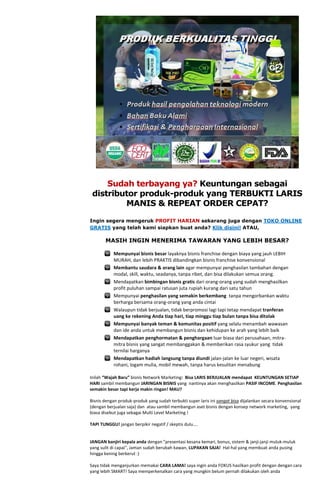 Sudah terbayang ya? Keuntungan sebagai
 distributor produk-produk yang TERBUKTI LARIS
         MANIS & REPEAT ORDER CEPAT?

Ingin segera mengeruk PROFIT HARIAN sekarang juga dengan TOKO ONLINE
GRATIS yang telah kami siapkan buat anda? Klik disini! ATAU,

       MASIH INGIN MENERIMA TAWARAN YANG LEBIH BESAR?

            Mempunyai bisnis besar layaknya bisnis franchise dengan biaya yang jauh LEBIH
            MURAH, dan lebih PRAKTIS dibandingkan bisnis franchise konvensional
            Membantu saudara & orang lain agar mempunyai penghasilan tambahan dengan
            modal, skill, waktu, seadanya, tanpa ribet, dan bisa dilakukan semua orang.
            Mendapatkan bimbingan bisnis gratis dari orang-orang yang sudah menghasilkan
            profit puluhan sampai ratusan juta rupiah kurang dari satu tahun
            Mempunyai penghasilan yang semakin berkembang tanpa mengorbankan waktu
            berharga bersama orang-orang yang anda cintai
            Walaupun tidak berjualan, tidak berpromosi lagi tapi tetap mendapat tranferan
            uang ke rekening Anda tiap hari, tiap minggu tiap bulan tanpa bisa ditolak
            Mempunyai banyak teman & komunitas positif yang selalu menambah wawasan
            dan ide anda untuk membangun bisnis dan kehidupan ke arah yang lebih baik
            Mendapatkan penghormatan & penghargaan luar biasa dari perusahaan, mitra-
            mitra bisnis yang sangat membanggakan & memberikan rasa syukur yang tidak
            ternilai harganya
            Mendapatkan hadiah langsung tanpa diundi jalan-jalan ke luar negeri, wisata
            rohani, logam mulia, mobil mewah, tanpa harus kesulitan menabung

Inilah “Wajah Baru” bisnis Network Marketing: Bisa LARIS BERJUALAN mendapat KEUNTUNGAN SETIAP
HARI sambil membangun JARINGAN BISNIS yang nantinya akan menghasilkan PASIF INCOME. Penghasilan
semakin besar tapi kerja makin ringan! MAU?

Bisnis dengan produk-produk yang sudah terbukti super laris ini sangat bisa dijalankan secara konvensional
(dengan berjualan saja) dan atau sambil membangun aset bisnis dengan konsep network marketing, yang
biasa disebut juga sebagai Multi Level Marketing !

TAPI TUNGGU! jangan berpikir negatif / skeptis dulu....


JANGAN banjiri kepala anda dengan "presentasi kesana kemari, bonus, sistem & janji-janji muluk-muluk
yang sulit di capai", Jaman sudah berubah kawan, LUPAKAN SAJA! Hal-hal yang membuat anda pusing
hingga kening berkerut :)

Saya tidak menganjurkan memakai CARA LAMA! saya ingin anda FOKUS hasilkan profit dengan dengan cara
yang lebih SMART! Saya memperkenalkan cara yang mungkin belum pernah dilakukan oleh anda
 