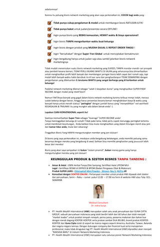 sebelumnya!

Karena itu peluang bisnis network marketing yang akan saya perkenalkan ini, COCOK bagi anda yang :


        Tidak punya cukup pengalaman & modal untuk membangun bisnis RATUSAN JUTA!

        Tidak punya bakat untuk jualan/presentasi secara OFFLINE!

        Ingin punya bisnis yang BEBAS kemacetan, HEMAT waktu & biaya operasional!

        Ingin bisnis TANPA mengorbankan waktu buat keluarga

        Ingin bisnis dengan produk yang MUDAH DIJUAL & REPEAT ORDER TINGGI !

        Ingin “bersahabat” dengan Super Tren Global untuk menciptakan kemakmuran
        Ingin bergabung hanya untuk jualan saja atau sambil jalankan bisnis network
        marketingnya

Tidak mudah menemukan suatu bisnis network marketing yang SUKSES, TANPA mondar-mandir cari prospek
atau pembeli kesana kemari, TIDAK PERLU BUANG WAKTU DI JALAN yang seharusnya bisa dimanfaatkan
untuk menghasilkan profit lebih banyak dan membangun jaringan bisnis lebih cepat dari rumah saja, tapi
malah lebih banyak waktu habis bersibuk ria di luar sana dan penghasilanpun TIDAK SEBANDING dengan
pengorbanan yang dikeluarkan & terutama WAKTU yang sangat berharga yang di korbankan untuk
keluarga!

Padahal network marketing dikenal sebagai "salah 1 keajaiban dunia" yang menghasilkan SUPER PASIF
INCOME dengan modal yang relatif kecil!

Namun FAKTAnya banyak yang gagal dalam bisnis netwok marketing karena terbuai mimpi indah, merasa
sudah bekerja dengan benar, hingga harus presentasi kesana kemari menghabiskan biaya & waktu yang
banyak hanya untuk meraih status/ "peringkat" dengan jumlah bonus yang "menyedihkan" not worthed!
KEGAGALAN & TRAUMA! itu yang mungkin ada dalam benak anda! :)

Lupakan CARA KONVENSIONAL seperti itu!

Saatnya memanfaatkan Super Tren sebagai "leverage" SUPER INCOME anda!
Tanpa meninggalkan keluarga di rumah! Tidak pake lama, tidak perlu capek menunggu peringkat tertentu
untuk menikmati keuntungan, Anda bahkan bisa mulai menghasilkan uang dalam hitungan menit atau jam
dari kamar tidur anda, mulai dari sekarang!

Tinggalkan Bisnis Yang HANYA menguntungkan member yang join duluan!

Di bisnis yang saya perkenalkan ini, meskipun anda bergabung belakangan, anda memiliki peluang sama
besarnya dengan mereka yang bergabung di awal, bahkan bisa memiliki penghasilan yang jauuuuuh lebih
besar dari mereka!

Bisnis yang akan saya sampaikan ini bukan "sistem piramid", bukan money game yang hanya
menguntungkan mereka yang join duluan!

     KEUNGGULAN PRODUK & SISTEM BISNIS TANPA TANDING :

       Aman & Halal : 100% Herbal Tanpa Efek Samping, Sertifikat Halal LPPOM MUI
       Legal : Sertifikasi RESMI di DEPKES & BPOM (Badan Pengawas Obat & Makanan)
       Produk SUPER LARIS : Chlorophyll Mint Powder, 3Green, Nes V, MrPro dll
       Konsultasi dengan DOKTER ONLINE : Pertanyaan member untuk produk HWI dijawab oleh dokter
       dari perusahaan, Senin – Rabu – Jumat pukul 12.00 – 17.00 via form di website HWI atau Telp. 021-
       56969998




                                            Medical Consultant
                                             Dr. Indra Surya

       PT. Health Wealth International (HWI) merupakan salah satu anak perusahaan dari GUNA CIPTA
       GROUP, sebuah perusahaan Indonesia yang telah berdiri lebih dari 60 tahun dan telah menjadi
       "market leader" untuk produk rempah-rempah, perisa pasta, pewarna makanan dan bahan kue
       dengan merek dagang KOEPOE-KOEPOE serta produk sambal DUA BELIBIS, brand produk KOEPOE-
       KOEPOE dari Guna Cipta telah di export ke manca negara seperti America, Australia, Taiwan, Belanda
       dan negara-negara lainnya. Dengan dukungan company dan financial kuat serta manajemen
       profesional, maka tidak diragukan lagi PT. Health Wealth International (HWI) diprediksi akan menjadi
       "RAKSASA BARU" di Industri Network Marketing Indonesia.
       PT. Health Wealth International (HWI) merupakan satu-satunya pioner Network Marketing Indonesia
 