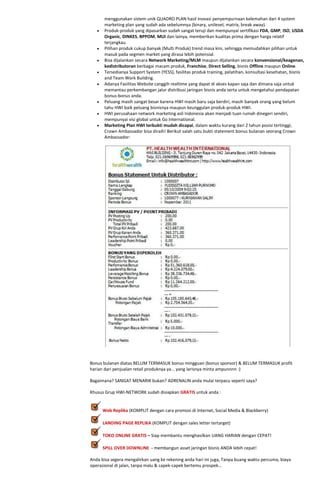 menggunakan sistem unik QUADRO PLAN hasil inovasi penyempurnaan kelemahan dari 4 system
       marketing plan yang sudah ada sebelumnya (binary, unilevel, matrix, break away).
       Produk-produk yang dipasarkan sudah sangat teruji dan mempunyai sertifikasi FDA, GMP, ISO, USDA
       Organic, DINKES, BPPOM, MUI dan lainya, memberikan kualitas prima dengan harga relatif
       terjangkau.
       Pilihan produk cukup banyak (Multi Produk) trend masa kini, sehingga memudahkan pilihan untuk
       masuk pada segmen market yang dirasa lebih potensial.
       Bisa dijalankan secara Network Marketing/MLM maupun dijalankan secara konvensional/keagenan,
       kedistributoran berbagai macam produk, Franchise, Direct Selling, bisnis Offline maupun Online.
       Tersedianya Support System (YESS), fasilitas produk training, pelatihan, konsultasi kesehatan, bisnis
       and Team Work Building.
       Adanya Fasilitas Website canggih realtime yang dapat di akses kapan saja dan dimana saja untuk
       memantau perkembangan jalur distribusi jaringan bisnis anda serta untuk mengetahui pendapatan
       bonus-bonus anda.
       Peluang masih sangat besar karena HWI masih baru saja berdiri, masih banyak orang yang belum
       tahu HWI baik peluang bisnisnya maupun keunggulan produk-produk HWI.
       HWI perusahaan network marketing asli Indonesia akan menjadi tuan rumah dinegeri sendiri,
       mempunyai visi global untuk Go International.
       Marketing Plan HWI terbukti mudah dicapai, dalam waktu kurang dari 2 tahun posisi tertinggi,
       Crown Ambassador bisa diraih! Berikut salah satu bukti statement bonus bulanan seorang Crown
       Ambassador:




Bonus bulanan diatas BELUM TERMASUK bonus mingguan (bonus sponsor) & BELUM TERMASUK profit
harian dari penjualan retail produknya ya... yang larisnya minta ampunnnn :)

Bagaimana? SANGAT MENARIK bukan? ADRENALIN anda mulai terpacu seperti saya?

Khusus Grup HWI-NETWORK sudah disiapkan GRATIS untuk anda :


      Web Replika (KOMPLIT dengan cara promosi di Internet, Social Media & Blackberry)

      LANDING PAGE REPLIKA (KOMPLIT dengan sales letter tertarget)

      TOKO ONLINE GRATIS – Siap membantu menghasilkan UANG HARIAN dengan CEPAT!

      SPILL OVER DOWNLINE - membangun asset jaringan bisnis ANDA lebih cepat!

Anda bisa segera mengalirkan uang ke rekening anda hari ini juga, Tanpa buang waktu percuma, biaya
operasional di jalan, tanpa malu & capek-capek bertemu prospek…
 
