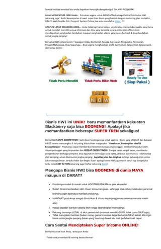 Semua fasilitas tersebut bisa anda dapatkan Hanya jika bergabung di Tim HWI-NETWORK!

Inilah MOMENTUM EMAS Anda... Putuskan segera untuk MENDAFTAR sebagai Mitra Distributor HWI
sekarang juga ! Ambil kesempatan di awal super tren bisnis yang handal dengan marketing plan mutakhir,
GRATIS Web Replika FULL Support System Online jika anda mendaftar disini...!!!

APAPUN LATAR BELAKANG ANDA… Anda tidak lagi harus belajar sendiri atau memerlukan waktu yang lama
untuk memilah memilih semua informasi dan ilmu yang tersedia secara online dan offline demi
mendapatkan penghasilan tambahan maupun penghasilan utama yang nyata berhasil & bisa diandalkan
untuk jangka panjang!

Bersama HWI-network.com! Siapapun Anda, Ibu Rumah Tangga, Karyawan, Pengusaha, Pensiunan,
Pelajar/Mahasiswa, Atau Siapa Saja....Bisa segera menghasilkan profit dari rumah, tanpa ribet, tanpa capek,
dan tanpa boros!




Bisnis HWI ini UNIK! baru memanfaatkan kekuatan
Blackberry saja bisa BOOMING! Apalagi jika
memanfaatkan beberapa SUPER TREN sekaligus!

Bisnis HWI TANPA KOMPETITOR! Sulit dicari tandingannya untuk saat ini. Bisnis yang LANGKA dan bakalan
AWET karena menyangkut 3 hal paling dibutuhkan masyarakat "Kesehatan, Penampilan Ideal &
Kesejahteraan". Produknya cepat memberikan testimoni kepuasan pelanggan. Direkomendasikan oleh
ribuan pelanggan yang terpuaskan dan REPEAT ORDER TINGGI. Pangsa pasar sangat besar, membantu
penyembuhan berbagai penyakit, bisa digunakan oleh segala usia balita, dewasa, dan manula. 100% tanpa
efek samping, aman dikonsumsi jangka panjang. Legalitas jelas dan lengkap. Artinya peluang Anda untuk
sukses sangat besar, terbuka lebar dan begitu luas! apalagi bisnis HWI juga masih baru! rugi banget jika
Anda tidak FAST ACTION sekarang juga! Daftar sekarang disini!

Mengapa Bisnis HWI bisa BOOMING di dunia MAYA
maupun di DARAT?

       Produknya mudah & murah untuk diDISTRIBUSIKAN via jasa ekspedisi
       Sudah direkomendasikan oleh ribuan konsumen puas, sehingga tidak sibuk melakukan personal

       branding agar dipercaya manfaat produknya,
       MANFAAT produknya sangat dibutuhkan & diburu sepanjang jaman (selama manusia masih

       ada).
       Harga sepadan bahkan kadang lebih tinggi dibandingkan manfaatnya.
       Peluang bisnisnya LEGAL di akui pemerintah (minimal memiliki-SIUPL tidak cuma SIUP saja),
       Tidak merugikan member (bukan money game/ investasi ilegal berkedok MLM) sebab kita ingin
       bisnis untuk jangka panjang bukan yang booming diawal lalu mati perlahan/mati cepat


Cara Santai Menciptakan Super Income ONLINE!
Bisnis ini cocok buat Anda, walaupun Anda:

-Tidak suka presentasi & training kesana kemari
 