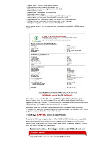 - Tidak ada waktu & tidak bisa follow up terus menerus
- Tidak suka mendatangi orang & merayu-rayu agar join
- Tidak suka pertemuan formil (apalagi harus berjas & berdasi)
- Tidak suka datang seminar
- Tidak bisa jualan & menawarkan ke orang langsung
- Tidak suka bermacet ria di jalan
- Tidak suka bisnis yang HANYA menguntungkan yg join duluan (money game)
- Tidak suka MLM yang menjadikan downline sebagai “sapi perah” upline!
- Tidak suka ditolak terus menerus (sdh nawarin smp berbusa ehhh ditolak! cape dehh)
- Tidak ingin hubungan baik dengan teman/sahabat/kerabat menjadi terganggu
- Tidak ingin meninggalkan anak & istri saya dirumah saat berbisnis

Gaptek! bisanya cuman FB an & BB an saja, tapi bisa menghasilkan bonus PASIF INCOME bulanan
seperti ini:




                   Screenshot Account Member HWI Grup HWI-Network
                        100% Passive Income ONLINE Dari Rumah :
Gambar diatas adalah screenshot REAL bukan angka FIKTIF yang di "edit" pakai photoshop seperti
kebanyakan bisnis online yang mencoba MEMBODOHI anda, data tersebut sangat bisa dipertanggung
jawabkan karena TERCATAT RESMI di PT HWI (anda bisa cross check dengan pihak manajemen), lagi pula jika
tidak sesuai maka jelas keanggotaan kami akan dicabut oleh perusahaan.

Bonus diatas adalah hasil kerja SMART dengan mengoptimalkan Facebok & BlackBerry saja sebagai
LEVERAGE BISNIS, bagaimana jadinya jika bisa memanfaatkan lebih banyak LEVERAGE Bisnis sistem ONLINE
yang sebentar lagi akan dibeberkan bersama HWI-network?

Tapi Saya GAPTEK berat Bagaimana?
Tahukah anda FAKTA yang mengejutkan bahwa di TIM ONLINE HWI-NETWORK ada anak baru lulus SMA,
guru, PNS, penjaga toko, bahkan beberapa member tinggal pelosok dan jarang menyentuh computer!
mereka kini bisa menghasilkan PROFIT ONLINE, selama ada KEMAUAN untuk belajar, MANDIRI & konsisten
maka akan terbuka jalan yang lebih baik bagi anda!

      Coba simak kesaksian dari sebagian kecil member HWI-network.com




      Menjadi Jutawan dari kamar kost hanya dengan modal Facebookan!
 