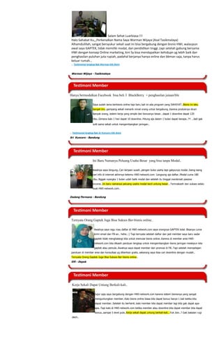 Salam Sehat Luarbiasa !!!
 Halo Sahabat Ku,,,Perkenalkan Nama Saya Warman Wijaya (Asal Tasikmalaya)
 Alhamdulillah, sangat bersyukur sekali saat ini bisa bergabung dengan bisnis HWI, walaupun
 awal saya GAPTEK, tidak memiliki modal, dan pendidikan tinggi ,tapi setelah gabung bersama
 HWI dengan konsep Online marketing, kini Sy bisa mendapatkan kehidupn yg lebih baik dan
 penghasilan puluhan juta rupiah, padahal kerjanya hanya online dan bbman saja, tanpa harus
 keluar rumah…
 .. Testimonial lengkap Bpk Warman klik disini


 Warman Wijaya - Tasikmalaya




Hanya bermodalkan Facebook bisa beli 3 BlackBerry + penghasilan jutaan/bln

                      Saya sudah lama berbisnis online tapi baru kali ini ada program yang DAHSYAT..Bisnis ini laku
                      banget bro..gampang sekali menarik minat orang untuk bergabung..Karena produknya dicari
                      banyak orang, sistem kerja yang simple dan bonusnya besar...dapat 1 downline dapat 120

                      ribu..Gimana kalo 1 hari dapat 10 downline..Hitung aja dalam 1 bulan dapat berapa..?!! ..Jadi gak

                      sulit sama sekali untuk mengembangkan jaringan..


.. Testimonial lengkap Bpk Sri Kuncoro klik disini
Sri Kuncoro - Bandung




                      Ini Baru Namanya Peluang Usaha Besar yang bisa tanpa Modal..

                      Awalnya saya bingung..Cari kerjaan susah..pengen buka usaha tapi gakpunya modal..Iseng-iseng
                      cari info di internet akhirnya ketemu HWI-network.com. Langsung aja daftar..Modal cuma 180
                      ribu..Nggak nyangka 1 bulan udah balik modal dan setelah itu tinggal menikmati passive
                      income..Ini baru namanya peluang usaha modal kecil untung besar...Terimakasih dan sukses selalu
                      buat HWI-network.com..


Dadang Permana - Bandung




 Ternyata Orang Gaptek Juga Bisa Sukses Ber-bisnis online..

                       Awalnya saya ragu mau daftar di HWI-network.com saya orangnya GAPTEK total. Bisanya cuma
                       kirim email dan FB-an.. hehe..:) Tapi ternyata setelah daftar dan jadi member saya baru sadar
                       gaptek tidak menghalangi kita untuk memulai bisnis online..Karena di member area HWI-
                       network.com kita dikasih panduan lengkap untuk mengembangkan bisnis jaringan meskipun kita
                       gaptek atau pemula..Awalnya saya dapat member dari promosi di FB..Tapi setelah mempelajari
 panduan di member area dan konsultasi yg diberikan gratis..sekarang saya bisa cari downline dengan mudah..
 Ternyata Orang Gaptek Juga Bisa Sukses Ber-bisnis online..
 Elfi - Depok




  Kerja Sekali Dapat Untung Berkali-kali..

                        Jujur saja saya bergabung dengan HWI-network.com karena sistem bisnisnya yang sangat
                        menguntungkan member..Kalo bisnis online biasa kita dapat bonus hanya 1 kali ketika kita
                        dapat member..Setelah itu berhenti..kalo member kita dapat member lagi kita gak dapat apa-
                        apa..Tapi kalo di HWI-network.com ketika member atau downline kita dapat member kita dapat
                        bonus..sampai 5 level pula..Kerja sekali dapat untung berkali-kali...Yuk Join..? Gak bakalan rugi
  dech..
 