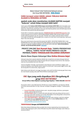 Adriyana - Bandung




                   Belum Cukup? Lihat Testimonial Dahsyat Lainnya
                        Dari Grup HWI-NETWORK - Klik                    Disini
CARA tercepat untuk GAGAL adalah TERLALU BANYAK
ALASAN & MENUNDA ACTION!

apakah anda akan membiarkan ALASAN GAPTEK menjadi
"kuburan" untuk hidup menjadi lebih baik?
Sudah saatnya ANDA bekerja LEBIH CERDAS dengan memanfaatkan SUPER TREN untuk menjangkau pasar
yang lebih luas, tanpa batas ruang dan waktu, 24 jam! tanpa capek keluyuran kesana-kemari, tanpa macet,
tanpa stress. Work Smarter, Not Harder!! tentu saja anda tetap bisa jalankan secara OFFLINE tanpa internet,
hasilnya akan lebih powerfull jika dikombinasikan!

Produk HWI ini memberikan jawaban kebutuhan PENAMPILAN IDEAL dan KESEHATAN yang prima maka
orang-orang yang mencari produk ini LEBIH MUDAH MENGELUARKAN UANG daripada sekedar membeli
produk suplemen kesehatan saja, dan saya yakin "FEELING" bisnis andapun sekarang sedang "terbakar"
untuk segera ACTION! Bisa anda bayangkan jika ini terjadi di tim anda? pasif income yang super cepat ada di
depan mata anda sekarang!

Diluar sana masih banyak orang yang terlalu banyak mikir (NATO = NO ACTION THINKING ONLY), inilah
KESEMPATAN anda untuk segera mengambil PELUANG LANGKA ini & anda tidak akan pernah tahu, ACTION
anda saat ini juga akan mengubah kehidupan anda menjadi SUPER LEBIH BAIK! TAKE ACTION MIRACLE
HAPPEN! NO ACTION NOTHING HAPPEN! JOIN NOW!

 PROFIT ONLINE Dari Rumah Saja, TANPA PRESENTASI
     Offline, TANPA TATAP MUKA MERAYU CALON
  MEMBER,TANPA TINGGALKAN KELUARGA DIRUMAH!

Bisnis Masa Depan Keluarga! Bisa Online Dimana Saja!
Anda pasti setuju bisnis yang bisa dijalankan ONLINE akan menjadi bisnis primadona keluarga Indonesia
dimasa depan! lebih banyak waktu dengan keluarga tidak perlu kelayapan kesana kemari, libur kapanpun
anda mau, bisa kendalikan bisnis dari mana saja!

Internet menjadikan "leverage" untuk kesuksesan anda! Pekerjaan seperti pendaftaran anggota, order
produk bisa dilakukan secara ONLINE website support Tim Online kami. Pesan produk tinggal Transfer, SMS
dan barang dikirim ke alamat Anda, sangat nyaman!

Kabar baiknya anda tidak perlu menunggu masa depan, anda sudah bisa MULAI sekarang juga! disaat orang
lain masih berpikir panjang, anda sudah TAKE ACTION & mendatangkan profit!



     OK! Apa yang anda dapatkan JIKA Bergabung di
                grup HWI-NETWORK?
  Virtual Office+Web Replika+Landing Page Replika+ TOKO ONLINE GRATIS!


Peluang Bisnis HWI ini selain BISA dijalankan OFFLINE akan semakin POWERFULL saat dijalankan ONLINE,
karena jika anda berada dalam tim saya, anda akan mendapat 2 keanggotaan sekaligus + 2 website gratis,
yaitu :

       Account Virtual Office di web perusahaan untuk : cek pohon jaringan, detil bonus, penempatan
       member, report jaringan dan lain-lain
       PLUS Web Replika seperti ini menjadi milik anda! jadi seperti web yang sedang anda baca saat ini
       (atas nama anda sendiri memakai user ID anda), Web Replika ini bisa anda gunakan untuk promosi
       bisnis HWI anda secara online 24 jam! lihat infonya disini
       PLUS TOKO ONLINE GRATIS - SIAP PAKAI jika anda ingin jualan onlinepun sudah kami sediakan!
       anda tinggal pakai saja, langsung bisa bisnis! toko online ini adalah fasilitas terbaru dari HWI-
       network! Contoh TOKO ONLINE milik sponsor anda :
       www.produkHWI.com/?id=username_sponsor

TERINTEGRASI Dengan AUTORESPONDER

Dalam Bisnis Network Marketing, follow up adalah vital, teramat sangat penting, karena biasanya calon
member tidak langsung join saat itu. Bisnis HWI dalam Grup HWI-network hadir dengan sistem follow up
otomatis & offline :
 