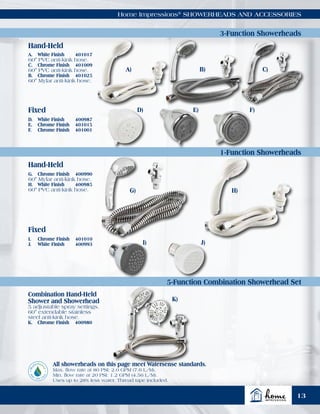 Hand-Held
Hand-Held
3-Function Showerheads
1-Function Showerheads
5-Function Combination Showerhead Set
Home Impressions®
SHOWERHEADS AND ACCESSORIES
Combination Hand-Held
Shower and Showerhead
5 adjustable spray settings.
60" extendable stainless
steel anti-kink hose.
K.	 Chrome Finish	 400980
All showerheads on this page meet Watersense standards.
Max. flow rate at 80 PSI: 2.0 GPM (7.6 L/M),
Min. flow rate at 20 PSI: 1.2 GPM (4.56 L/M).
Uses up to 28% less water. Thread tape included.
A.	 White Finish	 401017
60" PVC anti-kink hose.
C.	 Chrome Finish	 401009
60" PVC anti-kink hose.
B.	 Chrome Finish	 401025
60" Mylar anti-kink hose.
D.	 White Finish	 400987
E.	 Chrome Finish	 401015
F.	 Chrome Finish	 401001
G.	 Chrome Finish	 400990
60" Mylar anti-kink hose.
H.	 White Finish	 400985
60" PVC anti-kink hose.
I.	 Chrome Finish	 401010
J.	 White Finish	 400993
A)
G)
K)
D) E) F)
B)
H)
C)
I) J)
Fixed
Fixed
13
 
