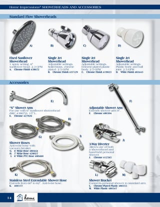Accessories
Home Impressions®
SHOWERHEADS AND ACCESSORIES
Fixed Sunflower
Showerhead
1 spray setting. 6"
sunflower head. 2.3 GPM
A.	 Chrome Finish 438672
Single Jet
Showerhead
Adjustable settings.
Solid brass, chrome
plated. 2.5 GPM
B.	 Chrome Finish 437129
Single Jet
Showerhead
Adjustable settings.
Chrome-plated plastic
body. 2.5 GPM
C.	 Chrome Finish 419023
Single Jet
Showerhead
Adjustable settings.
Plastic body and ball
joint. 2.5 GPM
D.	 White Finish 483443
Shower Hoses
Anti-twist hose with
vacuum breaker.
	G.	 6' Mylar Hose 480444
	H.	 7' Mylar Hose 428027
	I.	 6' White PVC Hose 480460
3-Way Diverter
Allows use of both
a showerhead and
hand-held personal
shower.
J.	 Chrome 412565
Shower Bracket
Connects personal shower to standard arm.
L.	 Chrome-Plated Plastic 480355
M.	 White Plastic 480347
“S” Shower Arm
For use with 6" sunflower showerhead
(SKU 438672). 15" L.
E.	 Chrome 427926
Adjustable Shower Arm
Extends shower arm 9".
F.	 Chrome 480304
Stainless Steel Extendable Shower Hose
Extends from 60" to 82". Anti-twist hose.
K.	400177
A) B) C) D)
E)
G)
H)
I)
J)
L)K) M)
F)
Standard Flow Showerheads
14
 