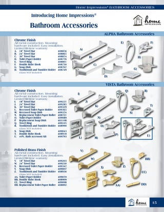 Home Impressions®
BATHROOM ACCESSORIES
Introducing Home Impressions®
Bathroom Accessories
ALPHA Bathroom Accessories
VISTA Bathroom Accessories
Chrome Finish
All metal construction. Mounting
hardware included. Easy installation.
Limited lifetime warranty.
I.	 18" Towel Bar	 409221
J.	 24" Towel Bar	 409285
K.	 30" Towel Bar	 409329
L.	 Recessed Toilet Paper Holder	 409365
M.	 Recessed Soap Dish	 409374
N.	 Replacement Toilet Paper Roller	 408721
O.	 Toilet Paper Holder	 409089
P.	 Replacement Soap Dish	 401108
Q.	 Towel Ring	 409105
R.	 Toothbrush and Tumbler Holder	 408990
	 (Glass NOT Included)
S.	 Soap Dish	 409043
T.	 Double Robe Hook	 408918
U.	 4-Pc. Bath Accessory Kit	 409793
Chrome Finish
All metal construction. Mounting
hardware included. Easy installation.
Limited lifetime warranty.
A.	 18" Towel Bar	 408856
B.	 24" Towel Bar	 408865
C.	 30" Towel Bar	 408874
D.	 Toilet Paper Holder	 408776
E.	 Towel Ring	 408801
F.	 Double Robe Hook	 408730
G.	 Soap Dish	 408767
H.	 Toothbrush and Tumbler Holder	 408749
	 (Glass NOT Included)
A)
I)
B)
J)
C)
K)
E) F)
N)
O)
P)
Q) R)
S)
T)
U)
G)
H)
D)
L) M)
Polished Brass Finish
All metal construction. Mounting
hardware included. Easy installation.
Limited lifetime warranty.
V.	 18" Towel Bar	 409203
W.	 24" Towel Bar	 409230
X.	 Recessed Toilet Paper Holder	 409347
Y.	 Soap Dish	 409007
Z.	 Toothbrush and Tumbler Holder	 408936
	 (Glass NOT Included)
AA.	Toilet Paper Holder	 409070
BB.	Double Robe Hook	 408909
CC.	Towel Ring	 409098
DD.	Replacement Toilet Paper Roller	 408892
V)
W)
Y)
X) Z)
AA)
BB)
CC)
DD)
15
 