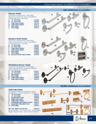 Home Impressions®
BATHROOM ACCESSORIES
ARIA Bathroom Accessories
SIERRA Bathroom Accessories
Chrome Finish
All metal construction. Mounting
hardware included. Easy installation.
Limited lifetime warranty.
A.	 18" Towel Bar	 456780
B.	 24" Towel Bar	 456802
C.	 Toilet Paper Holder	 456764
D.	 Toilet Paper Holder	 456713
F.	 Robe Hook	 456810
F.	 Towel Ring	 456772
Brushed Nickel Finish
All metal construction. Mounting
hardware included. Easy installation.
Limited lifetime warranty.
G.	 18" Towel Bar	 456875
H.	 24" Towel Bar	 456884
I.	 Toilet Paper Holder	 456861
J.	 Toilet Paper Holder	 456839
K.	 Robe Hook	 456893
L.	 Towel Ring	 456866
M.	 Recessed Toilet Paper Holder	 401095
Oil-Rubbed Bronze Finish
All metal construction. Mounting
hardware included. Easy installation.
Limited lifetime warranty.
N.	 18" Towel Bar	 456937
O.	 24" Towel Bar	 456946
P.	 Robe Hook	 456955
Q.	 Towel Ring	 456928
R.	 Toilet Paper Holder	 456900
S.	 Toilet Paper Holder	 456919
Solid Oak Finish
Mounting hardware included. Easy
installation. Limited lifetime warranty.
T.	 18" Towel Bar	 448656
U.	 24" Towel Bar	 448664
V.	 Double Robe Hook	 448648
W.	 Triple Robe Hook	 448621
X.	 Toilet Paper Holder	 448591
Y.	 Toothbrush and Tumbler Holder	 448605
Z.	 Soap Dish (with plastic tray)	 448613
AA.	Towel Ring	 448583
BB.	4-Pc. Bath Accessory Kit	 400259
(Set Includes: 18" Towel Bar, Towel Ring,
Single Robe Hook, Toilet Paper Holder)
A)
B)
C)
D)
E)
F)
L)
K)
J)
I)
H)
G)
N)
O)
P)
Q)
T)
U)
V)
X)
Y)
W)
AA)
BB)
Z)
R)
S)
M)
17
 