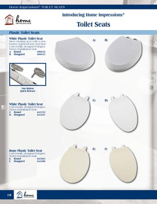 Home Impressions®
TOILET SEATS
Introducing Home Impressions®
Toilet Seats
Plastic Toilet Seats
One-Button
Quick Release
White Plastic Toilet Seat
Slow-closing seat with a one-
button quick-release function.
Universally designed hinges.
Nylon installation bolt.
A.	Round	 400434
B.	Elongated	 400433
White Plastic Toilet Seat
Universally designed hinges.
Nylon installation bolt.
C.	Round	 445352
D.	Elongated	 445441
Bone Plastic Toilet Seat
Universally designed hinges.
Nylon installation bolt.
E.	Round	 445405
F.	Elongated	 445496
A)
C)
E)
B)
D)
F)
18
 