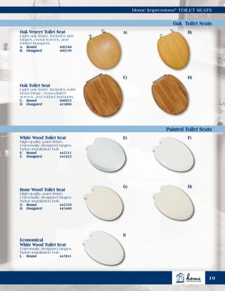 Home Impressions®
TOILET SEATS
Oak Toilet Seats
Painted Toilet Seats
Oak Veneer Toilet Seat
Light oak finish. Includes zinc
hinges, metal screws, and
rubber bumpers.
A.	Round	 400348
B.	Elongated	 400539
Oak Toilet Seat
Light oak finish. Includes solid
brass hinge, brass-plated
screws, and rubber bumpers.
C.	Round	 406953
D.	Elongated	 423890
White Wood Toilet Seat
High-quality paint finish.
Universally designed hinges.
Nylon installation bolt.
E.	Round	 445511
F.	Elongated	 445423
Bone Wood Toilet Seat
High-quality paint finish.
Universally designed hinges.
Nylon installation bolt.
G.	Round	 445370
H.	Elongated	 445469
Economical
White Wood Toilet Seat
Universally designed hinges.
Nylon installation bolt.
I.	Round	 447831
A)
C)
E)
G)
I)
B)
D)
F)
H)
19
 