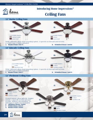 Home Impressions®
CEILING FANS
Introducing Home Impressions®
Ceiling Fans
52" Baylor Ceiling Fans
52" Kincade Ceiling Fans
52" Piedmont Ceiling Fans
White alabaster glass dual mounting option. 3 speeds on forward and reverse.
2 x 60W type C bulbs included.
A.	 Brushed Nickel 508418	 B.	 Oil-Rubbed Bronze 500090
White alabaster glass dual mounting option. 3 speeds on forward and reverse.
2 x 60W type C bulbs included.
C.	 Brushed Nickel 500077	 D.	 Oil-Rubbed Bronze 500079
Frosted square glass light kit. Hugger
mount. 3 speeds on forward and
reverse. Bottom cap included. 3 x
60W type C bulbs (not included).
E.	 Oil-Rubbed Bronze 500083
F.	 Polished Brass 508249
G.	 Brushed Nickel 500084
5 reversible blades:
	cherry
	rosewood
A)
C)
E)
B)
D)
F)
G)
5 reversible blades:
	white
	 bleached oak
5 reversible blades:
	walnut
	 medium maple
5 reversible blades:
	walnut
	 medium maple 5 reversible blades:
	walnut
	 medium oak
5 reversible blades:
	 natural maple
	rosewood
5 reversible blades:
	black
	 medium maple
20
 
