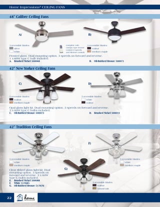Home Impressions®
CEILING FANS
48" Calibre Ceiling Fans
42" New Yorker Ceiling Fans
42" Tradition Ceiling Fans
Frosted glass. Dual mounting option. 3 speeds on forward and reverse.
1 x 60W type C bulb included.
A.	 Brushed Nickel 500068	 B.	 Oil-Rubbed Bronze 500071
Opal glass light kit. Dual mounting option. 3 speeds on forward and reverse.
3 x 60W type C bulbs included.
C.	 Oil-Rubbed Bronze 500073	 D.	 Brushed Nickel 500072
Clear ribbed glass light kit. Dual
mounting option. 3 speeds on
forward and reverse. 3 x 60W
type C bulbs included.
E.	 Brushed Nickel 500088
F.	 White 517685
G.	 Oil-Rubbed Bronze 517676
A) B)
5 reversible blades:
	walnut
	 medium maple
5 reversible blades:
	white
	walnut
5 reversible blades:
	walnut
	 natural oak
5 reversible blades:
	white
	 medium maple
5 reversible blades:
	white
	 medium maple
E) F)
G)
complete with
canopy type remote
control (3 speeds
and dimmer control)
3 reversible blades:
	silver
	white
3 reversible blades:
	walnut
	 medium maple
C) D)
22
 