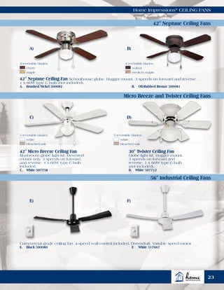 Home Impressions®
CEILING FANS
42" Neptune Ceiling Fan Schoolhouse globe. Hugger mount. 3 speeds on forward and reverse.
1 x 60W type C bulb (not included).
A.	 Brushed Nickel 500082	 B.	 Oil-Rubbed Bronze 500081
Commercial grade ceiling fan. 4-speed wall control included. Downdraft. Variable speed motor.
E.	 Black 500080	 F.	 White 517667
42" Micro Breeze Ceiling Fan
Mushroom globe light kit. Downrod
mount only. 3 speeds on forward
and reverse. 1 x 60W type C bulb
included.
C.	 White 507758
30" Twister Ceiling Fan
Globe light kit, Hugger mount.
3 speeds on forward and
reverse. 1 x 60W type C bulb
(not included).
D.	 White 507712
A) B)
5 reversible blades:
	white
	 bleached oak
5 reversible blades:
	white
	 bleached oak
42" Neptune Ceiling Fans
Micro Breeze and Twister Ceiling Fans
56" Industrial Ceiling Fans
E) F)
4 reversible blades:
	walnut
	 medium maple
4 reversible blades:
	cherry
	maple
C) D)
23
 