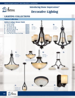 Home Impressions®
DECORATIVE LIGHTING
Introducing Home Impressions®
Decorative Lighting
Warren Collection
LIGHTING COLLECTIONS
Rubbed Antique Bronze Finish
Tea stained glass.
A.	 22" W. x 24" H.	 500242
B.	 19" W. x 22" H.	 500322
C.	 21-1/2" W. x 25" H.	 500319
D.	 14-1/4" W. x 11" H.	 500243
E.	 36-1/2" W. x 20-1/2" H.	 500323
F.	 6-1/2" W. x 65" H.	 500244
G.	 11" W. x 6-1/4" H.	 500320
H.	 4-1/2" W. x 8-1/4" H. x 7-1/2" Ext.	 500245
C)
F) G) H)
D) E)
Converts from semi-flush
mount to hanging fixture.
Includes
60" chain &
72" cord.
Reversible for
up or down
mounting.
Includes three
12" & two 6"
hanging rods.
A) B)
Includes
60" chain &
72" cord.
Includes
60" chain &
72" cord.
Includes
60" chain &
72" cord.
24
 