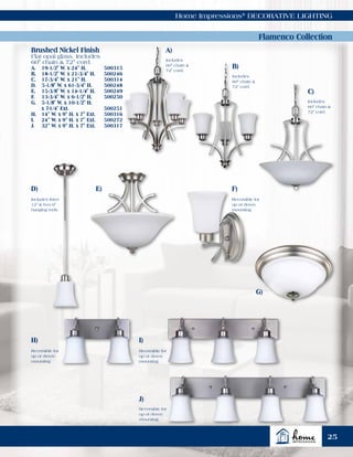 Home Impressions®
DECORATIVE LIGHTING
Flamenco Collection
Brushed Nickel Finish
Flat opal glass. Includes
60" chain & 72" cord.
A.	 19-1/2" W. x 24" H.	 500315
B.	 18-1/2" W. x 21-3/4" H.	 500246
C.	 17-3/4" W. x 21" H.	 500314
D.	 5-1/8" W. x 61-3/4" H. 	 500248
E.	 15-3/8" W. x 14-1/4" H. 	 500249
F.	 13-3/4" W. x 6-1/2" H. 	 500250
G.	 5-1/8" W. x 10-1/2" H.
	 x 7-1/4" Ext. 	 500251
H.	 14" W. x 9" H. x 7" Ext. 	 500316
I.	 24" W. x 9" H. x 7" Ext. 	 500272
J.	 32" W. x 9" H. x 7" Ext. 	 500317
Reversible for
up or down
mounting.
Reversible for
up or down
mounting.
Reversible for
up or down
mounting.
Reversible for
up or down
mounting.
Includes three
12" & two 6"
hanging rods.
E) F)
G)
H) I)
J)
D)
A)
B)
C)
Includes
60" chain &
72" cord.
Includes
60" chain &
72" cord.
Includes
60" chain &
72" cord.
25
 