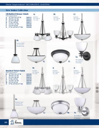 Home Impressions®
DECORATIVE LIGHTING
New Yorker Collection
Oil-Rubbed Bronze Finish
Flat opal glass.
A.	 21" W. x 21-1/2" H.	 500255
B.	 18" W. x 21" H.	 500324
C.	 21" W. x 18" H.	 500325
D.	 5" W. x 59" H.	 500257
E.	 15" W. x 12" H.	 500326
F.	 13" W. x 6" H.	 500258
G.	 5" W. x 8" H. X 7" Ext.	 500260
Brushed Nickel Finish
Flat opal glass.
H.	 21" W. x 21-1/2" H.	 500328
I.	 18" W. x 21" H.	 500253
J.	 21" W. x 18" H.	 500254
K.	 5" W. x 59" H.	 500329
L.	 15" W. x 12" H.	 500330
M.	 13" W. x 6" H.	 500252
N.	 5" W. x 8" H. X 7" Ext.	 500357
B)
I)
C)
J)
E) F)
M)
K)
D)
N)
G)
A)
H)
Includes
60" chain &
72" cord.
Includes
60" chain &
72" cord.
Reversible for
up or down
mounting.
Reversible for
up or down
mounting.
Includes
60" chain &
72" cord.
L)
Includes
60" chain &
72" cord.
Includes
60" chain &
72" cord.
Includes
60" chain &
72" cord.
Includes three
12" & two 6"
hanging rods.
Includes three
12" & two 6"
hanging rods.
26
 