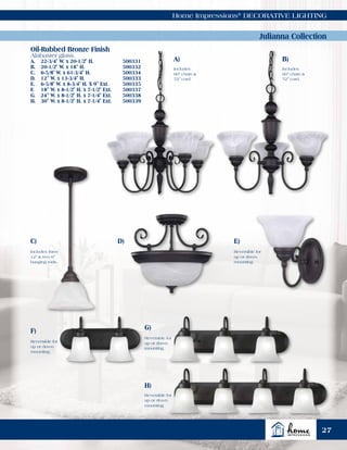 Home Impressions®
DECORATIVE LIGHTING
Julianna Collection
Oil-Rubbed Bronze Finish
Alabaster glass.
A.	 22-3/4" W. x 20-1/2" H.	 500331
B.	 20-1/2" W. x 18" H.	 500332
C.	 6-5/8" W. x 61-3/4" H.	 500334
D.	 12" W. x 13-3/4" H.	 500333
E.	 6-5/8" W. x 8-3/4" H. X 9" Ext.	 500335
F.	 18" W. x 8-1/2" H. x 7-1/2" Ext. 	 500337
G.	 24" W. x 8-1/2" H. x 7-1/4" Ext.	 500338
H.	 30" W. x 8-1/2" H. x 7-1/4" Ext.	 500339
A)
Includes
60" chain &
72" cord.
B)
C) D)
Includes
60" chain &
72" cord.
Includes three
12" & two 6"
hanging rods.
Reversible for
up or down
mounting.
Reversible for
up or down
mounting.
Reversible for
up or down
mounting.
Reversible for
up or down
mounting.
F) G)
E)
H)
27
 