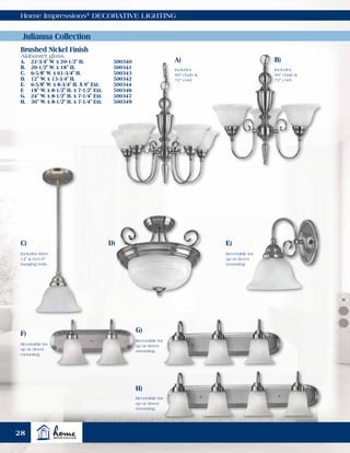 Home Impressions®
DECORATIVE LIGHTING
A)
Includes
60" chain &
72" cord.
B)
C) D)
Includes
60" chain &
72" cord.
Includes three
12" & two 6"
hanging rods.
Reversible for
up or down
mounting.
Reversible for
up or down
mounting.
Reversible for
up or down
mounting.
Reversible for
up or down
mounting.
F) G)
E)
H)
Julianna Collection
Brushed Nickel Finish
Alabaster glass.
A.	 22-3/4" W. x 20-1/2" H.	 500340
B.	 20-1/2" W. x 18" H.	 500341
C.	 6-5/8" W. x 61-3/4" H.	 500343
D.	 12" W. x 13-3/4" H.	 500342
E.	 6-5/8" W. x 8-3/4" H. X 9" Ext.	 500344
F.	 18" W. x 8-1/2" H. x 7-1/2" Ext. 	 500346
G.	 24" W. x 8-1/2" H. x 7-1/4" Ext.	 500347
H.	 30" W. x 8-1/2" H. x 7-1/4" Ext.	 500349
28
 