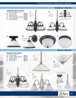 Home Impressions®
DECORATIVE LIGHTING
G)
H)
I)
J)
K)
A)
C) E) F)
B)
D)
Includes
60" chain &
72" cord.
Includes both
brushed nickel
& antique brass
bottom caps
Includes
60" chain &
72" cord.
Includes
60" chain &
72" cord.
Includes
60" chain &
72" cord.
Includes
60" chain &
72" cord.
Includes
60" chain &
72" cord.
Reversible for
up or down
mounting.
Halophane Collection
Murano Collection
Oil-Rubbed Bronze Finish
Frosted halophane glass.
A.	 21" W. x 12" H.	 500359
B.	 20" W. x 9" H.	 500358
C.	 6-3/4" W. x 6" H.	 500362
D.	 7-1/2" W. x 8" H. x 10" Ext.	 500365
E.	 13" W. x 6-3/4" H.	 500360
F.	 9-1/2" W. x 6" H. 	 500361
Brushed Nickel Finish
Murano style glass.
G.	 16" W. x 9" H.	 500355
H.	 13" W. x 7" H x 6-1/2" Ext.	 500353
I.	 21" W. x 12" H.	 500351
J.	 20" W. x 14" H.	 500350
K.	 7" W. x 7" H.	 500352
Converts from flush
mount to hanging fixture.
Converts from semi-flush
mount to hanging fixture.
29
 