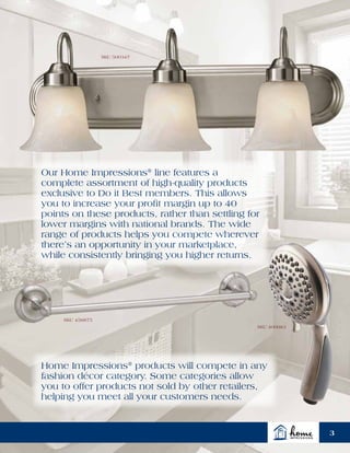 SKU 500347
SKU 456875
SKU 400983
Our Home Impressions®
line features a
complete assortment of high-quality products
exclusive to Do it Best members. This allows
you to increase your profit margin up to 40
points on these products, rather than settling for
lower margins with national brands. The wide
range of products helps you compete wherever
there’s an opportunity in your marketplace,
while consistently bringing you higher returns.
Home Impressions®
products will compete in any
fashion décor category. Some categories allow
you to offer products not sold by other retailers,
helping you meet all your customers needs.
3
 