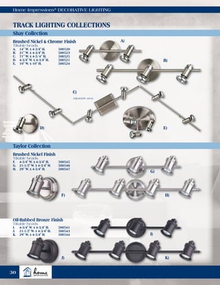 Home Impressions®
DECORATIVE LIGHTING
Shay Collection
Taylor Collection
TRACK LIGHTING COLLECTIONS
A)
B)
C)
D) E)
Adjustable arms.
Brushed Nickel & Chrome Finish
Tiltable heads.
A.	 14" W. x 4-3/4" H.	 500520
B.	 21" W. x 4-3/4" H.	 500523
C.	 71" W. x 4-3/4" H.	 500525
D.	 4-3/4" W. x 4-3/4" H.	 500521
E.	 10" W. x 10" H.	 500524
Brushed Nickel Finish
Tiltable heads.
F.	 4-3/4" W. x 4-3/4" H.	 500545
G.	 21-1/2" W. x 4-3/4" H.	 500546
H.	 29" W. x 4-3/4" H.	 500547
Oil-Rubbed Bronze Finish
Tiltable heads.
I.	 4-3/4" W. x 4-3/4" H.	 500541
J.	 21-1/2" W. x 4-3/4" H.	 500543
K.	 29" W. x 4-3/4" H.	 500544
F)
J)
G)
I)
H)
K)
30
 
