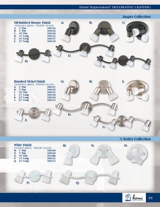 Home Impressions®
DECORATIVE LIGHTING
Jasper Collection
5 Series Collection
Oil-Rubbed Bronze Finish
Alabaster glass. Tiltable heads.
A.	 5" Pan	 500534
B.	 5" Pan	 500536
C.	 10" Pan	 500538
D.	 15" Long	 500535
E.	 23" Long	 500537
F.	 27" Long	 500539
Brushed Nickel Finish
Alabaster glass. Tiltable heads.
G.	 5" Pan	 500527
H.	 5" Pan	 500529
I.	 10" Pan	 500532
J.	 15" Long	 500528
K.	 23" Long	 500530
L.	 27" Long	 500533
White Finish
Frosted glass. Tiltable heads.
M.	 5" Pan	 500548
N.	 5" Pan	 500549
O.	 10" Pan	 503388
P.	 15" Long	 500552
Q.	 23" Long	 500553
A)
G)
M)
B)
H)
N)
C)
I)
O)
D)
J)
P)
E)
K)
Q)
F)
L)
31
 