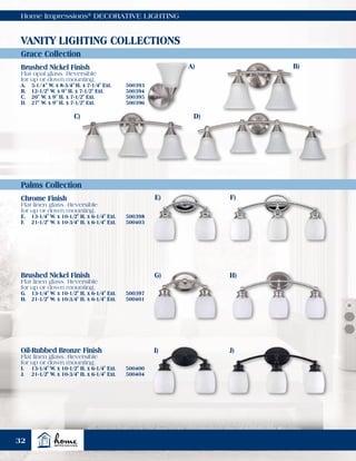 Home Impressions®
DECORATIVE LIGHTING
Grace Collection
Palms Collection
VANITY LIGHTING COLLECTIONS
Brushed Nickel Finish
Flat opal glass. Reversible
for up or down mounting.
A.	 5-1/4" W. x 8-3/4" H. x 7-1/4" Ext.	 500393
B.	 12-1/2" W. x 9" H. x 7-1/2" Ext.	 500394
C.	 20" W. x 9" H. x 7-1/2" Ext.	 500395
D.	 27" W. x 9" H. x 7-1/2" Ext.	 500396
Chrome Finish
Flat linen glass. Reversible
for up or down mounting.
E.	 13-1/4" W. x 10-1/2" H. x 6-1/4" Ext.	 500398
F.	 21-1/2" W. x 10-3/4" H. x 6-1/4" Ext.	 500403
Brushed Nickel Finish
Flat linen glass. Reversible
for up or down mounting.
G.	 13-1/4" W. x 10-1/2" H. x 6-1/4" Ext.	 500397
H.	 21-1/2" W. x 10-3/4" H. x 6-1/4" Ext.	 500401
Oil-Rubbed Bronze Finish
Flat linen glass. Reversible
for up or down mounting.
I.	 13-1/4" W. x 10-1/2" H. x 6-1/4" Ext.	 500400
J.	 21-1/2" W. x 10-3/4" H. x 6-1/4" Ext.	 500404
A) B)
C) D)
E)
G)
I)
F)
H)
J)
32
 
