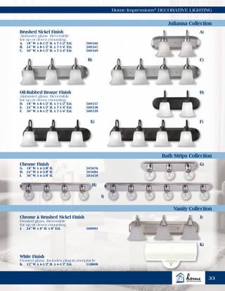 Home Impressions®
DECORATIVE LIGHTING
Julianna Collection
Bath Strips Collection
Vanity Collection
Brushed Nickel Finish
Alabaster glass. Reversible
for up or down mounting.
A.	 18" W. x 8-1/2" H. x 7-1/2" Ext.	 500346
B.	 24" W. x 8-1/2" H. x 7-1/4" Ext.	 500347
C.	 30" W. x 8-1/2" H. x 7-1/4" Ext.	 500349
Oil-Rubbed Bronze Finish
Alabaster glass. Reversible
for up or down mounting.
D.	 18" W. x 8-1/2" H. x 7-1/2" Ext.	 500337
E.	 24" W. x 8-1/2" H. x 7-1/4" Ext.	 500338
F.	 30" W. x 8-1/2" H. x 7-1/4" Ext.	 500339
Chrome Finish
G.	 18" W. x 4-3/8" H.	 505676
H.	 24" W. x 4-3/8" H.	 505684
I.	 36" W. x 4-3/8" H.	 503459
Chrome & Brushed Nickel Finish
Frosted glass. Reversible
for up or down mounting.
J.	 24" W. x 8" H. x 8" Ext.	 500092
White Finish
Frosted glass. Includes plug-in receptacle.
K.	 12" W. x 4-1/2" H. x 4-1/2" Ext.	 518808
A)
D)
B) C)
F)E)
G)
H)
J)
K)
I)
33
 