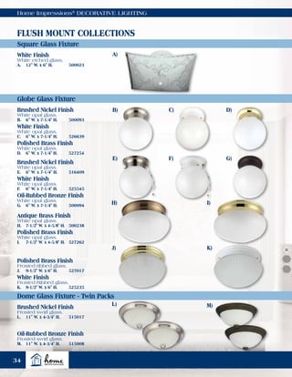 Home Impressions®
DECORATIVE LIGHTING
L)
A)
B)
E)
H) I)
K)J)
C)
F)
D)
G)
Square Glass Fixture
Globe Glass Fixture
Dome Glass Fixture - Twin Packs
FLUSH MOUNT COLLECTIONS
Brushed Nickel Finish
Frosted swirl glass.
L.	 11" W. x 4-3/4" H.	 515017
Brushed Nickel Finish
White opal glass.
B.	 6" W. x 7-1/4" H.	 500093
Brushed Nickel Finish
White opal glass.
E.	 6" W. x 7-1/4" H.	 516409
White Finish
White opal glass.
C.	 6" W. x 7-1/4" H.	 526639
White Finish
White opal glass.
F.	 6" W. x 7-1/4" H.	 525545
Polished Brass Finish
White opal glass.
D.	 6" W. x 7-1/4" H.	 527254
Antique Brass Finish
White opal glass.
H.	 7-1/2" W. x 4-5/8" H.	 500238
Polished Brass Finish
White opal glass.
I.	 7-1/2" W. x 4-5/8" H.	 527262
Polished Brass Finish
Frosted ribbed glass.
J.	 9-1/2" W. x 6" H.	 527017
White Finish
Frosted Ribbed glass.
K.	 9-1/2" W. x 6" H.	 525235
Oil-Rubbed Bronze Finish
White opal glass.
G.	 6" W. x 7-1/4" H.	 500094
Oil-Rubbed Bronze Finish
Frosted swirl glass.
M.	 11" W. x 4-3/4" H.	 515008
White Finish
White etched glass.
A.	 12" W. x 6" H.	 500023
M)
34
 