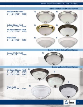 Home Impressions®
DECORATIVE LIGHTING
A)
G)
H)
I)
J)
K)
C)
E)
B)
D)
F)
Dome Frosted Swirl Glass Fixtures
Dome Frosted Melon Glass Fixtures
Dome Alabaster Glass Fixtures
Brushed Nickel Finish
A.	 11" W. x 4-3/4" H.	 559660
B.	 13" W. x 4-7/8" H.	 559695
Brushed Nickel Finish
G.	 13" W. x 5" H.	 559660
Oil-Rubbed Bronze Finish
H.	 11" W. x 5-1/8" H.	 516383
I.	 13" W. x 6-1/4" H.	 515543
J.	 13" W. x 4-7/8" H.	 516427
White Finish
K.	 15" W. x 4-1/8" H.	 503164
White Finish
E.	 11" W. x 4-3/4" H.	 503431
F.	 13" W. x 4-7/8" H.	 559687
Polished Brass Finish
C.	 11" W. x 4-3/4" H.	 503397
Oil-Rubbed Bronze Finish
D.	 13" W. x 4-7/8" H.	 503020
35
 