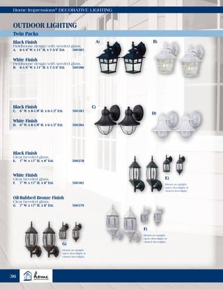 Home Impressions®
DECORATIVE LIGHTING
A)
C)
D)
Twin Packs
OUTDOOR LIGHTING
Black Finish
Fieldhouse design with seeded glass.
A.	 6-1/4" W. x 11" H. x 7-3/4" Ext.	 500385
Black Finish
Clear beveled glass.
E.	 7" W. x 17" H. x 8" Ext.	 500378
White Finish
Clear beveled glass.
F.	 7" W. x 17" H. x 8" Ext.	 500382
Oil-Rubbed Bronze Finish
Clear beveled glass.
G.	 7" W. x 17" H. x 8" Ext.	 500379
Black Finish
C.	 6" W. x 8-1/8" H. x 6-1/2" Ext.	 500383
White Finish
D.	 6" W. x 8-1/8" H. x 6-1/2" Ext.	 500384
White Finish
Fieldhouse design with seeded glass.
B.	 6-1/4" W. x 11" H. x 7-3/4" Ext.	 500386
E)
F)
G)
Mount as upright,
open downlight or
closed downlight.
Mount as upright,
open downlight or
closed downlight.
Mount as upright,
open downlight or
closed downlight.
B)
36
 
