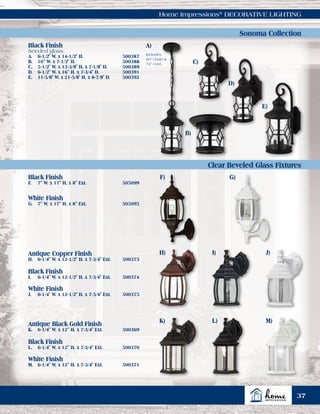Home Impressions®
DECORATIVE LIGHTING
Black Finish
F.	 7" W. x 17" H. x 8" Ext.	 505099
White Finish
G.	 7" W. x 17" H. x 8" Ext.	 505095
Black Finish
Seeded glass.
A.	 6-1/2" W. x 14-1/2" H.	 500387
B.	 10" W. x 7-1/2" H.	 500388
C.	 5-1/2" W. x 13-3/8" H. x 7-1/8" D.	 500389
D.	 6-1/2" W. x 16" H. x 7-3/4" D.	 500391
E.	 11-5/8" W. x 21-5/8" H. x 8-7/8" D.	 500392
Antique Copper Finish
H.	 6-1/4" W. x 12-1/2" H. x 7-3/4" Ext.	 500373
Antique Black Gold Finish
K.	 6-1/4" W. x 12" H. x 7-3/4" Ext.	 500369
Black Finish
I.	 6-1/4" W. x 12-1/2" H. x 7-3/4" Ext.	 500374
Black Finish
L.	 6-1/4" W. x 12" H. x 7-3/4" Ext.	 500370
White Finish
J.	 6-1/4" W. x 12-1/2" H. x 7-3/4" Ext.	 500375
White Finish
M.	 6-1/4" W. x 12" H. x 7-3/4" Ext.	 500371
A)
Includes
60" chain &
72" cord.
Sonoma Collection
Clear Beveled Glass Fixtures
B)
C)
D)
E)
F) G)
H) I) J)
M)L)K)
37
 