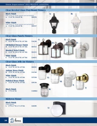 Home Impressions®
DECORATIVE LIGHTING
Clear Beveled Glass Post-Mount Fixtures
Clear Glass Panels Fixtures
Clear Glass Jelly Jar Fixtures
Midtown Fixture
Black Finish
Fits over 3" post (post not included).
A.	 7-1/4" W. x 16-3/4" H.	 500376
Black Finish
C.	 4-1/2" W. x 8-1/4" H. x 6" Ext.	 534536
Black Finish
G.	 3-1/2" W. x 6" H. x 6" Ext.	 500595
Black Finish
Opal glass.
L.	 6" W. x 7" H. x 7-1/4" Ext.	 526290
Black Finish
K.	 5" W. x 6" H.	 5169965
Antique Brass Finish
H.	 3-1/2" W. x 6" H. x 6" Ext.	 532746
White Finish
I.	 3-1/2" W. x 6" H. x 6" Ext.	 527238
Polished Brass Finish
J.	 3-1/2" W. x 6" H. x 6" Ext.	 520136
Oil-Rubbed Bronze Finish
D.	 4-1/2" W. x 8-1/4" H. x 6" Ext.	 503752
Brushed Nickel Finish
E.	 4-1/2" W. x 8-1/4" H. x 6" Ext.	 503253
White Finish
F.	 4-1/2" W. x 8-1/4" H. x 6" Ext.	 534072
White Finish
Fits over 3" post (post not included).
A.	 7-1/4" W. x 16-3/4" H.	 500377
A)
C)
G)
H)
I)
J)
K)
L)
D)
E)
F)
B)
38
 
