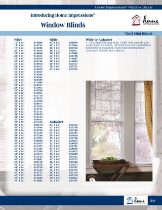 White
17" x 64"	 614696
18" x 64"	 614734
19" x 64"	 614785
20" x 64"	 614856
21" x 64"	 614866
22" x 64"	 614874
23" x 42"	 620563
23" x 64"	 621740
23" x 72"	 618950
24" x 64"	 614912
25" x 64"	 614920
25" x 72"	 614927
26" x 64"	 614936
26" x 72"	 614945
27" x 64"	 620580
27" x 72"	 631884
28" x 64"	 614971
28" x 72"	 615005
29" x 64"	 620590
29" x 72"	 631891
30" x 64"	 621759
30" x 72"	 615013
31" x 72"	 631926
32" x 64"	 628011
32" x 72"	 615056
33" x 64"	 621777
33" x 72"	 615145
34" x 64"	 628039
34" x 72"	 615153
35" x 64"	 620643
35" x 72"	 631935
36" x 64"	 620670
36" x 72"	 631944
37" x 64"	 615196
37" x 72"	 615230
38" x 64"	 615249
38" x 72"	 615293
39" x 64"	 620698
39" x 72"	 631953
40" x 64"	 615323
40" x 72"	 615382
41" x 64"	 615390
41" x 72"	 615617
42" x 64"	 615633
42" x 72"	 615641
43" x 64"	 620718
43" x 72"	 615676
44" x 64"	 615720
44" x 72"	 615722
45" x 64"	 615773
45" x 72"	 615811
46" x 64"	 615838
46" x 72"	 615882
White
47" x 64"	 629840
47" x 72"	 615944
48" x 64"	 620732
48" x 72"	 631957
50" x 64"	 615980
52" x 64"	 621786
54" x 64"	 616087
58" x 64"	 616095
60" x 64"	 620777
70" x 64"	 633771
72" x 64"	 620785
Home Impressions®
Window Blinds
Introducing Home Impressions®
Window Blinds
Vinyl Mini Blinds
White or Alabaster
1" vinyl light filtering slats. Child safe tassels and
cord cleats included. All hardware and installation
instructions included. Non-leaded formulation.
Attractive double-slat valance.
39
Alabaster
23" x 42"	 620572
23" x 64"	 621749
24" x 64"	 633186
27" x 64"	 620581
29" x 64"	 620616
30" x 64"	 621768
31" x 64"	 620634
32" x 64"	 628020
33" x 64"	 621781
34" x 64"	 628048
35" x 64"	 620652
36" x 64"	 620689
39" x 64"	 620705
43" x 64"	 620723
46" x 64"	 633348
47" x 64"	 633675
48" x 64"	 620741
52" x 64"	 621795
58" x 64"	 633719
60" x 64"	 620778
70" x 64"	 633852
72" x 64"	 620787
 