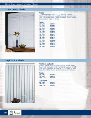 Home Impressions®
Window Blinds
White
23" x 64"	 628057
23" x 72"	 631962
27" x 64"	 628066
27" x 72"	 631965
29" x 64"	 628075
30" x 64"	 628084
31" x 64"	 628100
31" x 72"	 631971
32" x 64"	 628119
34" x 64"	 628128
35" x 64"	 628137
35" x 72"	 631980
36" x 64"	 628146
39" x 64"	 628155
48" x 64"	 632186
52" x 64"	 632202
White
66" x 84"	 620807
78" x 84"	 643254
104" x 84"	 620830
Alabaster
66" x 84"	 620812
78" x 84"	 642010
104" x 84"	 620849
White
2” designer look slats. 3-1/4” crown valance.
Cord control. Sturdy metal head rail. All hardware
and installation instructions included. Non-leaded
formulation. Easy to clean.
White or Alabaster
Easy to clean smooth finish vanes. Sturdy steel
head rail. Complete with matching valance. Child
safe wand control. Reversible – opens left or right.
Includes all hardware and mounting instructions.
2” Faux Wood Blinds
Vinyl Vertical Blinds
40
 