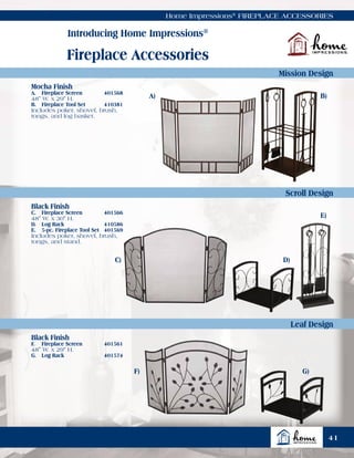 Home Impressions®
FIREPLACE ACCESSORIES
Introducing Home Impressions®
Fireplace Accessories
Mission Design
Scroll Design
Leaf Design
Mocha Finish
A.	 Fireplace Screen	 401568
48" W. x 29" H.
B.	 Fireplace Tool Set	 410381
Includes poker, shovel, brush,
tongs, and log basket.
Black Finish
C.	 Fireplace Screen	 401566
48" W. x 30" H.
D.	 Log Rack	 410586
E.	 5-pc. Fireplace Tool Set	 401569
Includes poker, shovel, brush,
tongs, and stand.
Black Finish
F.	 Fireplace Screen	 401561
48" W. x 29" H.
G.	 Log Rack	 401574
A)
C)
F)
B)
D)
G)
E)
41
 