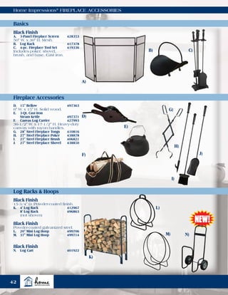 Home Impressions®
FIREPLACE ACCESSORIES
Basics
Fireplace Accessories
Log Racks & Hoops
Black Finish
A.	 3-Panel Fireplace Screen	 428353
50" W. x 30" H. Mesh.
B.	 Log Rack	 417378
C.	 4-pc. Fireplace Tool Set	 419336
Includes poker, shovel,
brush, and base. Cast iron.
D.	 15" Bellow	 497363
6" W. x 15" H. Solid wood.
E.	 3-Qt. Cast Iron
	 Steam Kettle	 497371
F.	 Canvas Log Carrier	 427993
36-1/2" W. x 17-1/2" H. Heavy-duty
canvas with rayon handles.
G.	 28" Steel Fireplace Tongs	 410816
H.	 27" Steel Fireplace Poker	 438878
I.	 27" Steel Fireplace Brush	 406821
J.	 27" Steel Fireplace Shovel	 438850
Black Finish
15-3/4" D. Powder-coated finish.
K.	 4' Log Rack	 412967
	 8' Log Rack	 496863
	 (not shown)
Black Finish
Powder-coated galvanized steel.
L.	 20" Mini Log Hoop	 499706
M.	 37" Mini Log Hoop	 499714
A)
D)
F)
G)
H)
I)
J)
K)
B)
L)
C)
M) N)
Black Finish
N.	 Log Cart 	 401922
E)
42
 