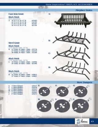 Cast Iron Grate
Steel Grate
Home Impressions®
FIREPLACE ACCESSORIES
Fireplace Grates
Stove Dampers
Black Finish
Zero clearance.
A.	 18" W. x 12" D. x 5" H.	 437405
	 24" W. x 12" D. x 5" H.	 434783
	 27" W. x 12" D. x 5" H.	 401461
	 30" W. x 12" D. x 5" H.	 401504
Black Finish
5/8" square bars. 15" D.
B.	 23" Front, 20" Back - 5 Bars 	 437778
	 27" Front, 23" Back - 6 Bars 	 432350
	 30" Front, 26" Back - 7 Bars 	 432369
Black Finish
1/2" square bars. 12" D.
C.	 18" Front, 14" Back - 4 Bars 	 428996
	 20" Front, 18" Back - 5 Bars 	 401096
Black Finish
1/2" square bars. 15" D.
D.	 24" Front, 20" Back - 5 Bars 	 430812
	 27" Front, 23" Back - 6 Bars 	 430821
E.	 3" Stove Damper	 429227
F.	 4" Stove Damper	 429236
G.	 5" Stove Damper	 429245
H.	 6" Stove Damper	 429254
I.	 7" Stove Damper	 429263
J.	 8" Stove Damper	 429272
A)
B)
C)
43
D)
E)
H)
F)
I)
G)
J)
 